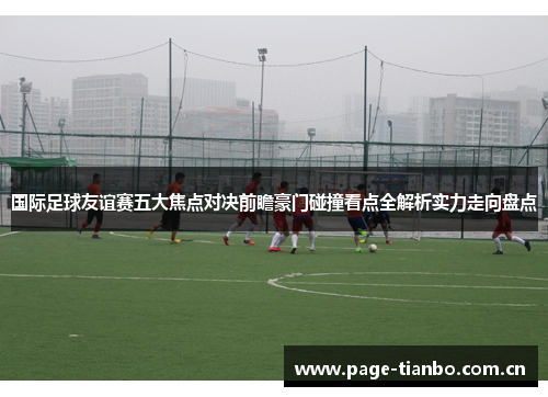 国际足球友谊赛五大焦点对决前瞻豪门碰撞看点全解析实力走向盘点 国际足球友谊赛五大焦点对决前瞻豪门碰撞看点全解析实力走向盘点