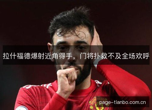 拉什福德爆射近角得手,门将扑救不及全场欢呼 拉什福德爆射近角得手,门将扑救不及全场欢呼